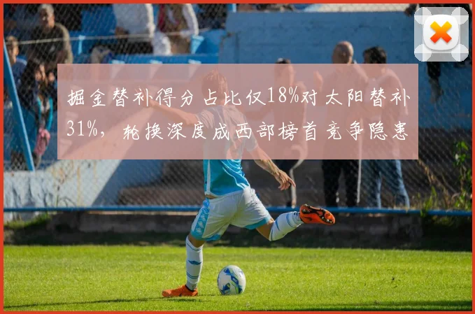 掘金替补得分占比仅18%对太阳替补31%,轮换深度成西部榜首竞争隐患