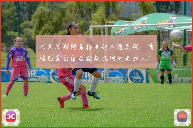 尤文图斯阿莱格里战术遭质疑，博格巴复出能否拯救沉闷的老妇人？