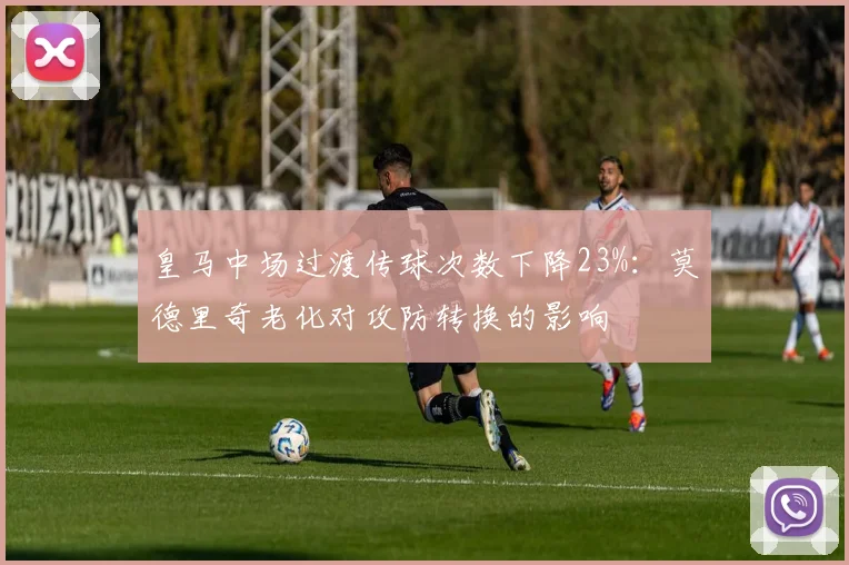 皇马中场过渡传球次数下降23%：莫德里奇老化对攻防转换的影响