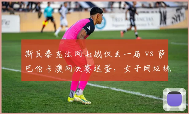 斯瓦泰克法网七战仅丢一局 vs 萨巴伦卡澳网决赛送蛋,女子网坛统治力新标杆