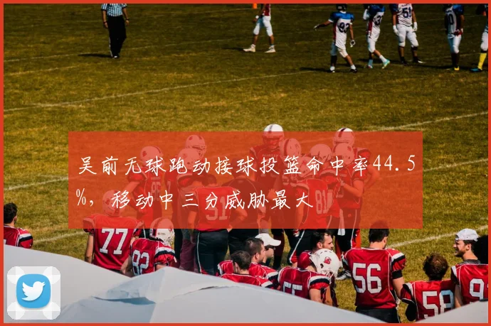 吴前无球跑动接球投篮命中率44.5%，移动中三分威胁最大