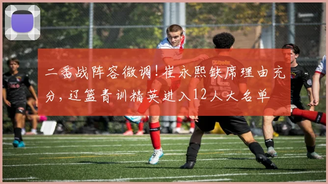 二番战阵容微调!崔永熙缺席理由充分,辽篮青训精英进入12人大名单